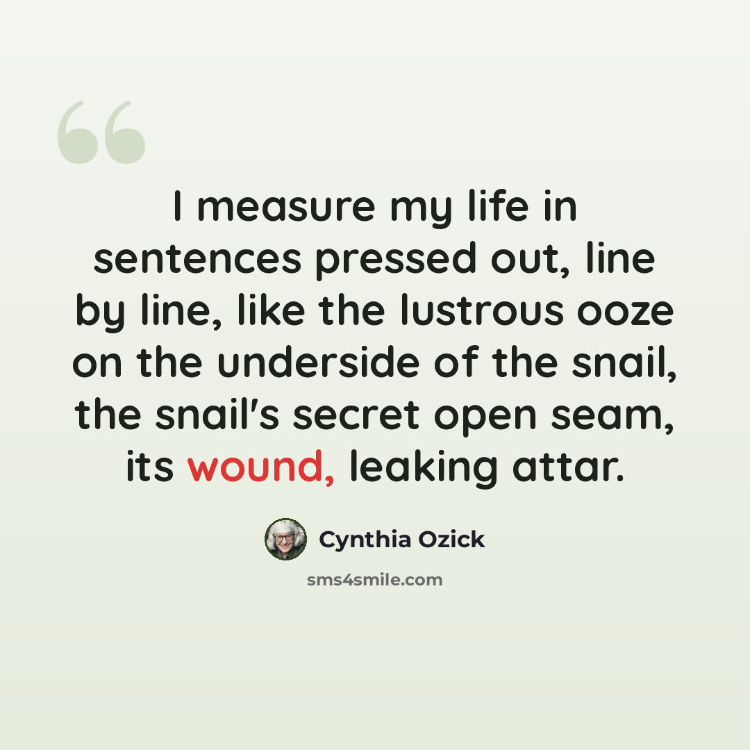 “I measure my life in sentences pressed out, line by line, like the lustrous ooze on the underside of the snail, the snail's secret open seam, its wound, leaking attar.” quote by Cynthia Ozick