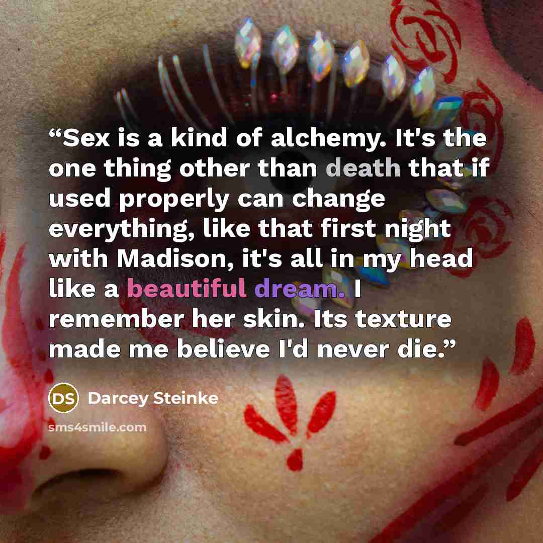 “Sex is a kind of alchemy. It's the one thing other than death that if used properly can change everything, like that first night with Madison, it's all in my head like a beautiful dream. I remember her skin. Its texture made me believe I'd never die.” quote by Darcey Steinke