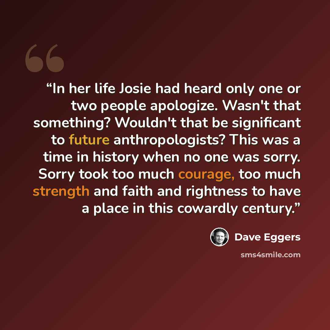 “In her life Josie had heard only one or two people apologize. Wasn't that something? Wouldn't that be significant to future anthropologists? This was a time in history when no one was sorry. Sorry took too much courage, too much strength and faith and rightness to have a place in this cowardly…” quote by Dave Eggers