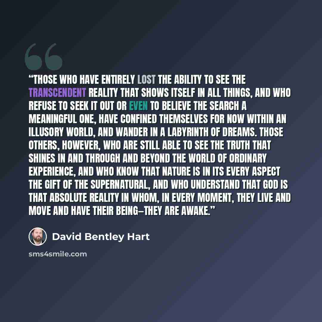 “Those who have entirely lost the ability to see the transcendent reality that shows itself in all things, and who refuse to seek it out or even to believe the search a meaningful one, have confined themselves for now within an illusory world, and wander in a labyrinth of dreams. Those others…” quote by David Bentley Hart