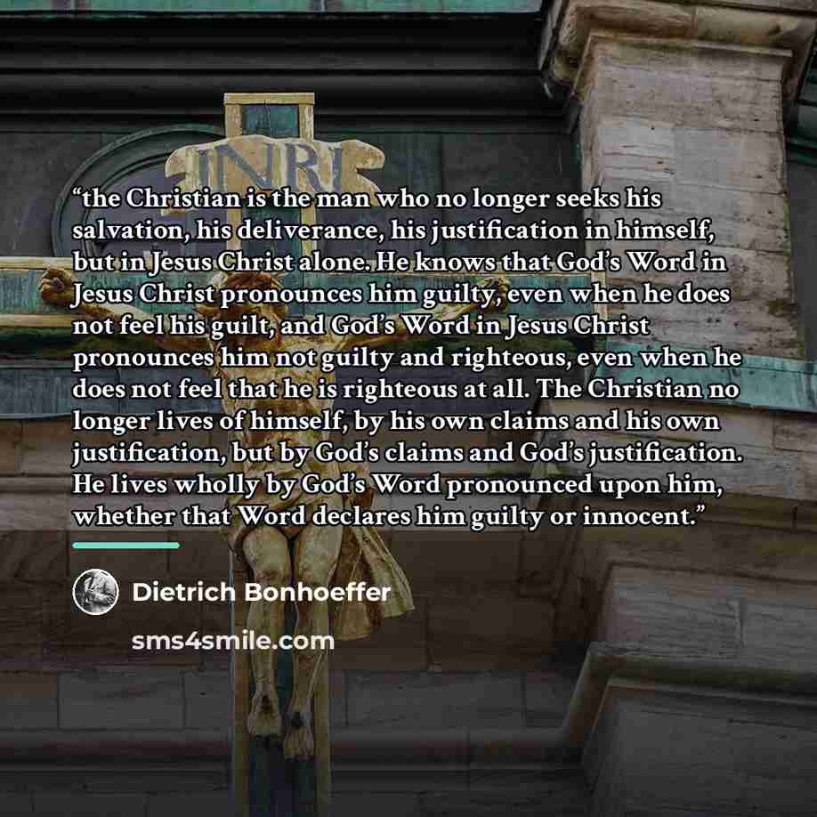 “the Christian is the man who no longer seeks his salvation, his deliverance, his justification in himself, but in Jesus Christ alone. He knows that God’s Word in Jesus Christ pronounces him guilty, even when he does not feel his guilt, and God’s Word in Jesus Christ pronounces him not guilty and…” quote by Dietrich Bonhoeffer