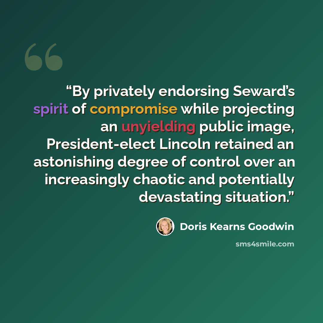 “By privately endorsing Seward’s spirit of compromise while projecting an unyielding public image, President-elect Lincoln retained an astonishing degree of control over an increasingly chaotic and potentially devastating situation.” quote by Doris Kearns Goodwin