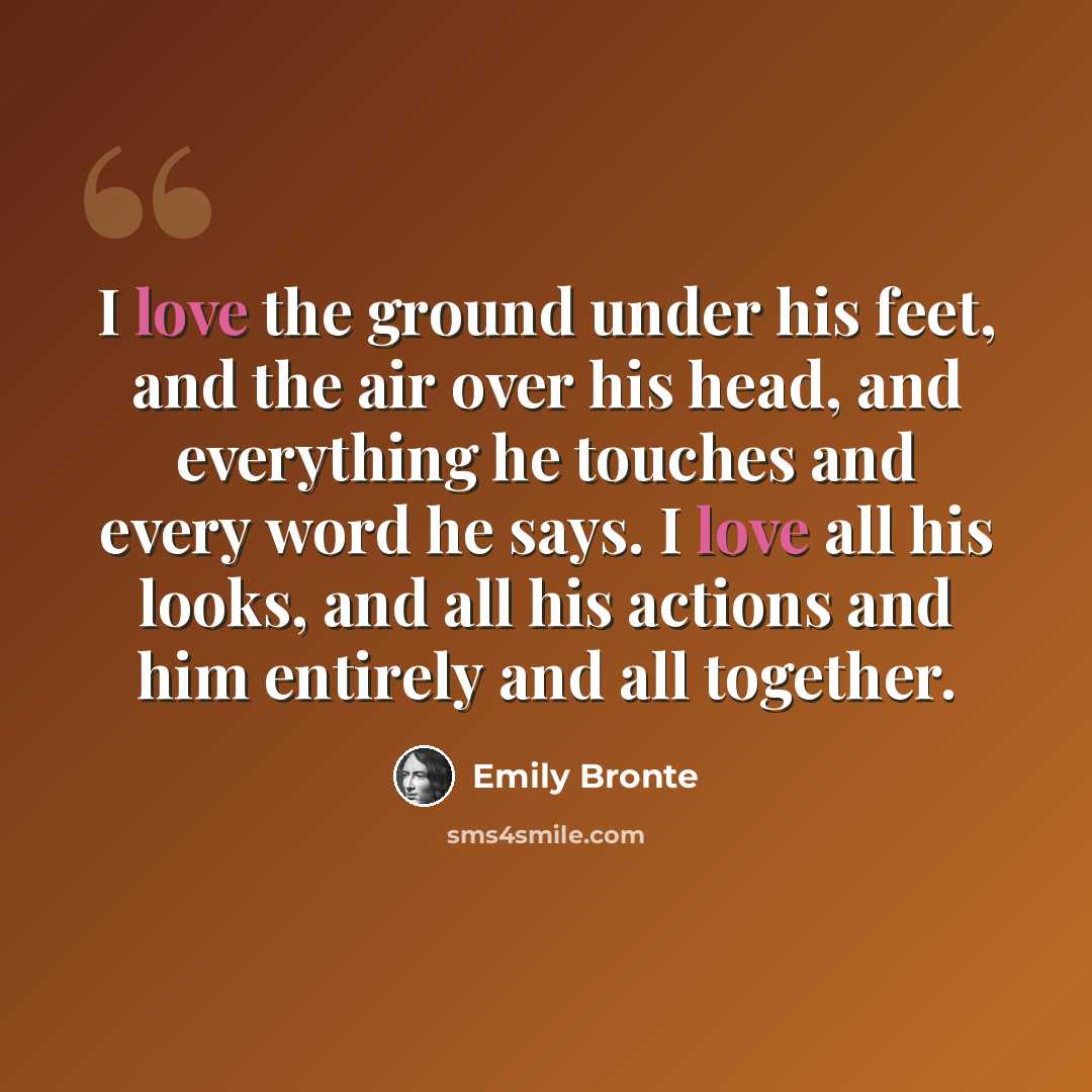 “I love the ground under his feet, and the air over his head, and everything he touches and every word he says. I love all his looks, and all his actions and him entirely and all together.” quote by Emily Bronte