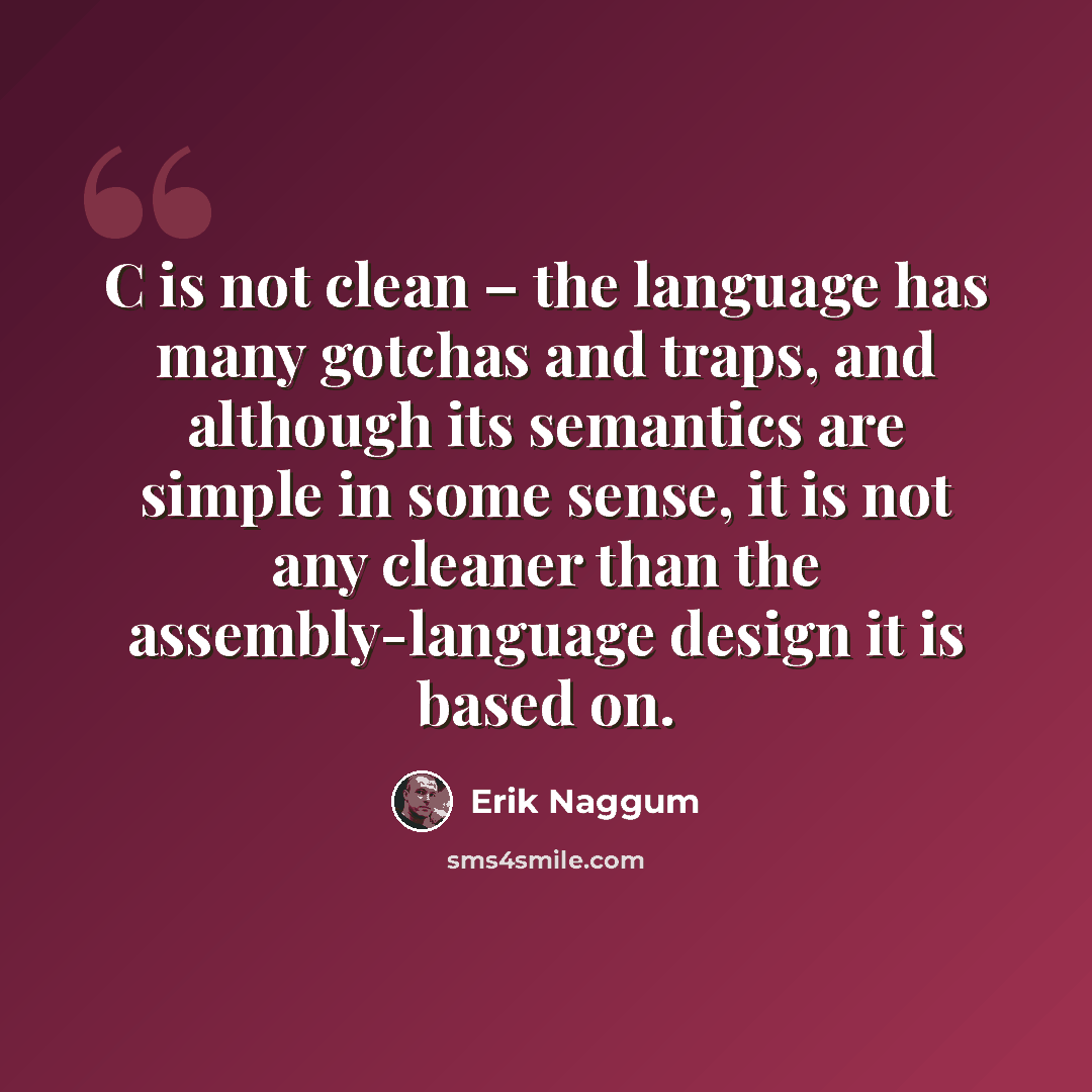“C is not clean – the language has many gotchas and traps, and although its semantics are simple in some sense, it is not any cleaner than the assembly-language design it is based on.” quote by Erik Naggum