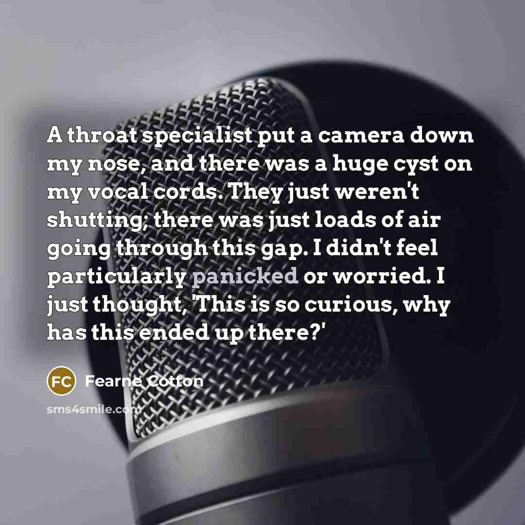 “A throat specialist put a camera down my nose, and there was a huge cyst on my vocal cords. They just weren't shutting; there was just loads of air going through this gap. I didn't feel particularly panicked or worried. I just thought, 'This is so curious, why has this ended up there?'” quote by Fearne Cotton