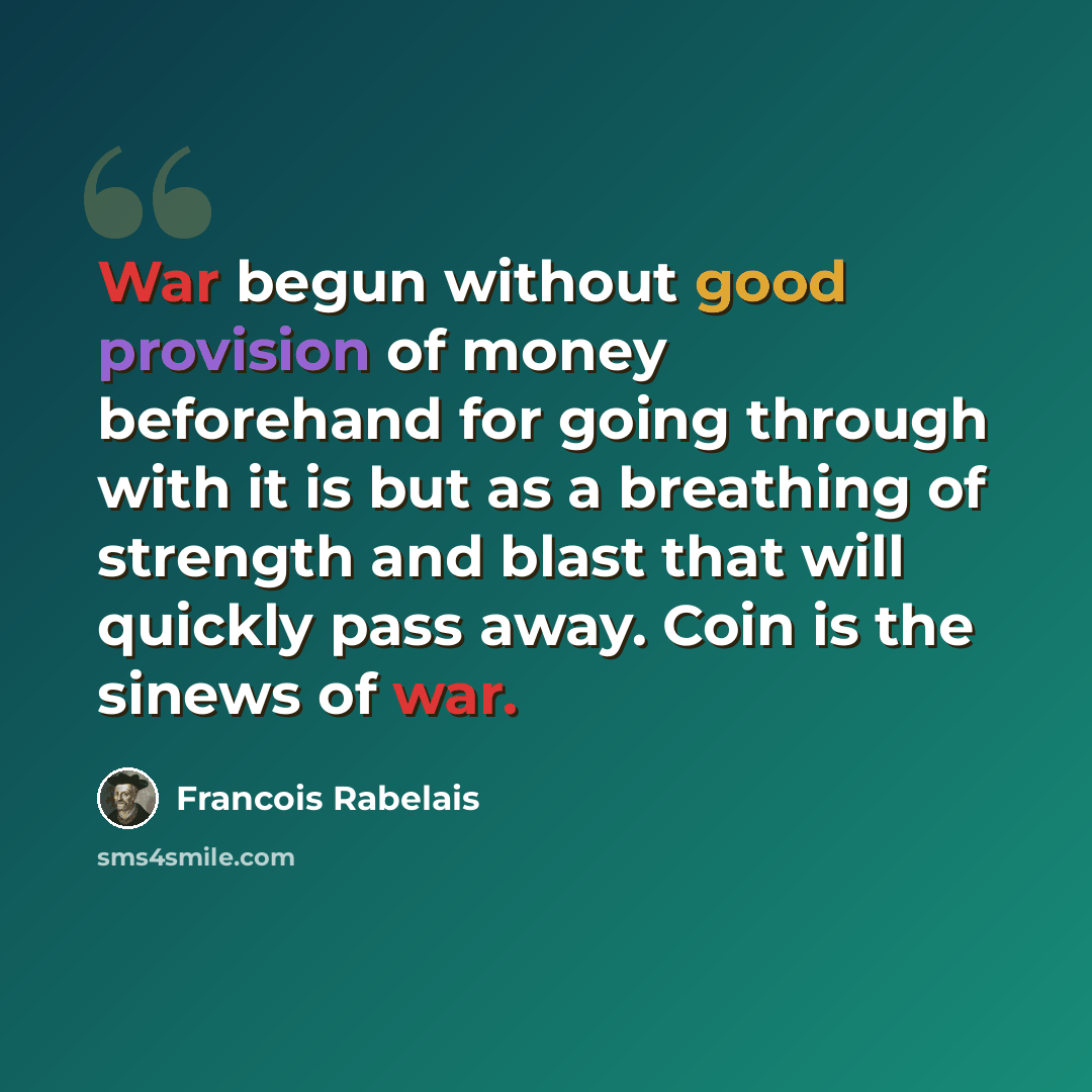 “War begun without good provision of money beforehand for going through with it is but as a breathing of strength and blast that will quickly pass away. Coin is the sinews of war.” quote by Francois Rabelais