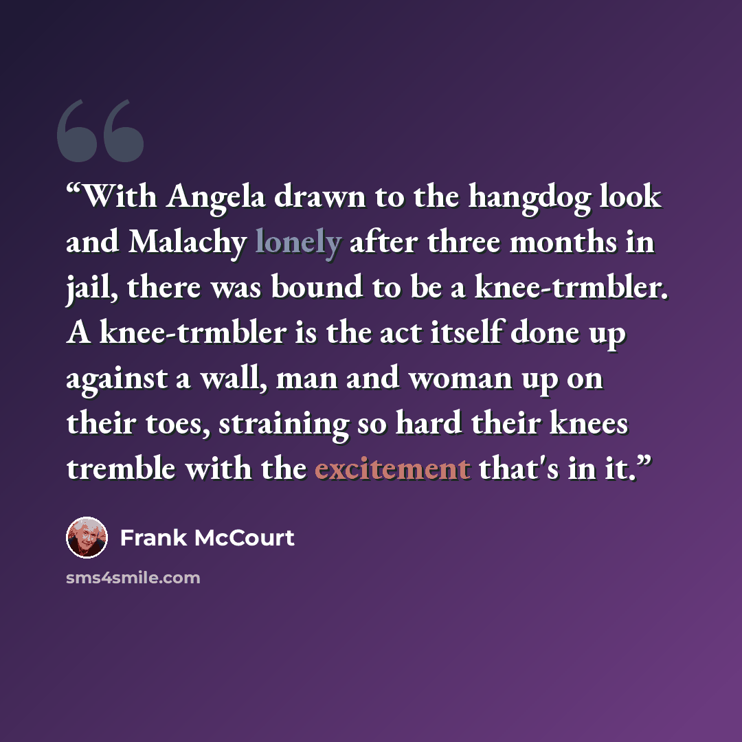 “With Angela drawn to the hangdog look and Malachy lonely after three months in jail, there was bound to be a knee-trmbler. A knee-trmbler is the act itself done up against a wall, man and woman up on their toes, straining so hard their knees tremble with the excitement that's in it.” quote by Frank McCourt