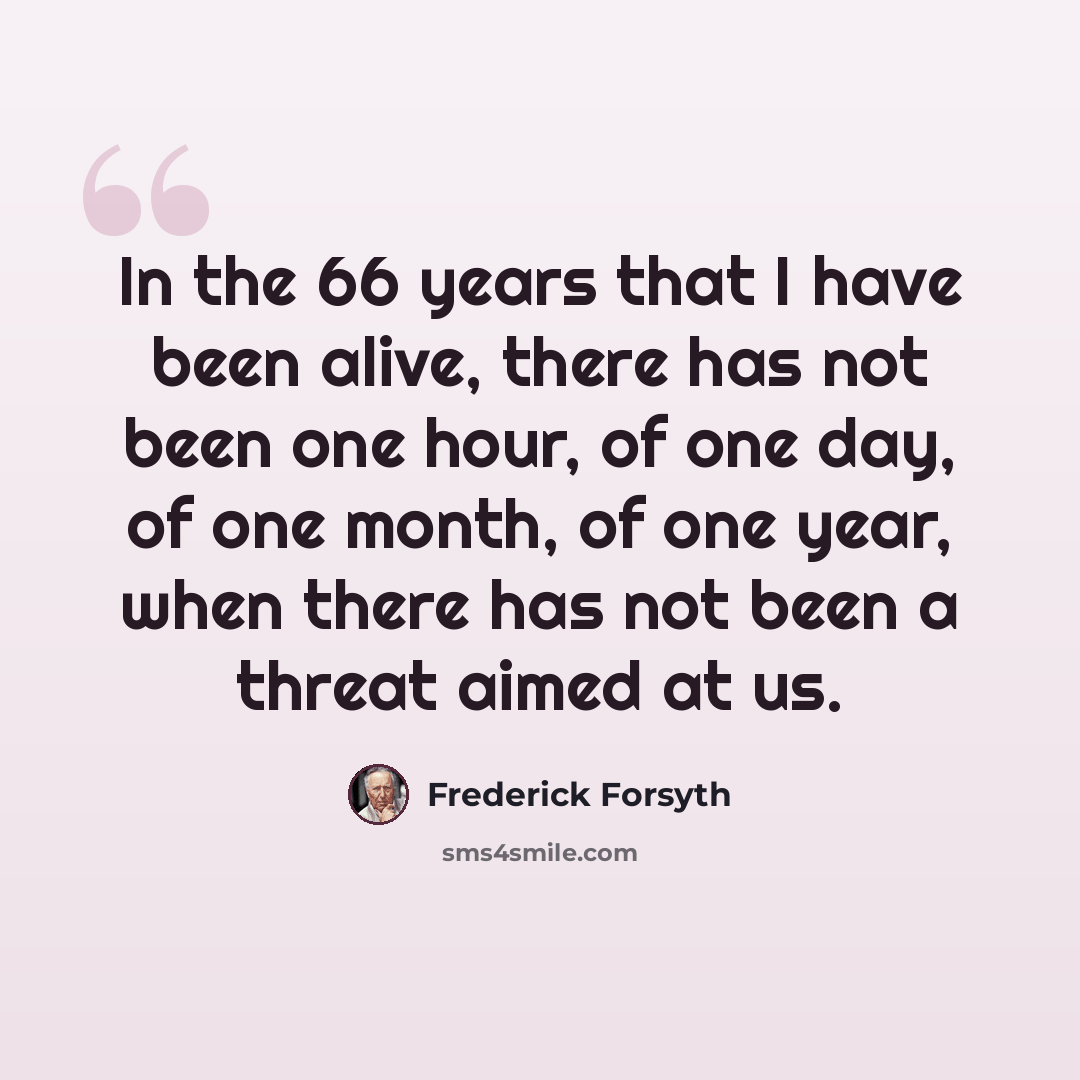 “In the 66 years that I have been alive, there has not been one hour, of one day, of one month, of one year, when there has not been a threat aimed at us.” quote by Frederick Forsyth