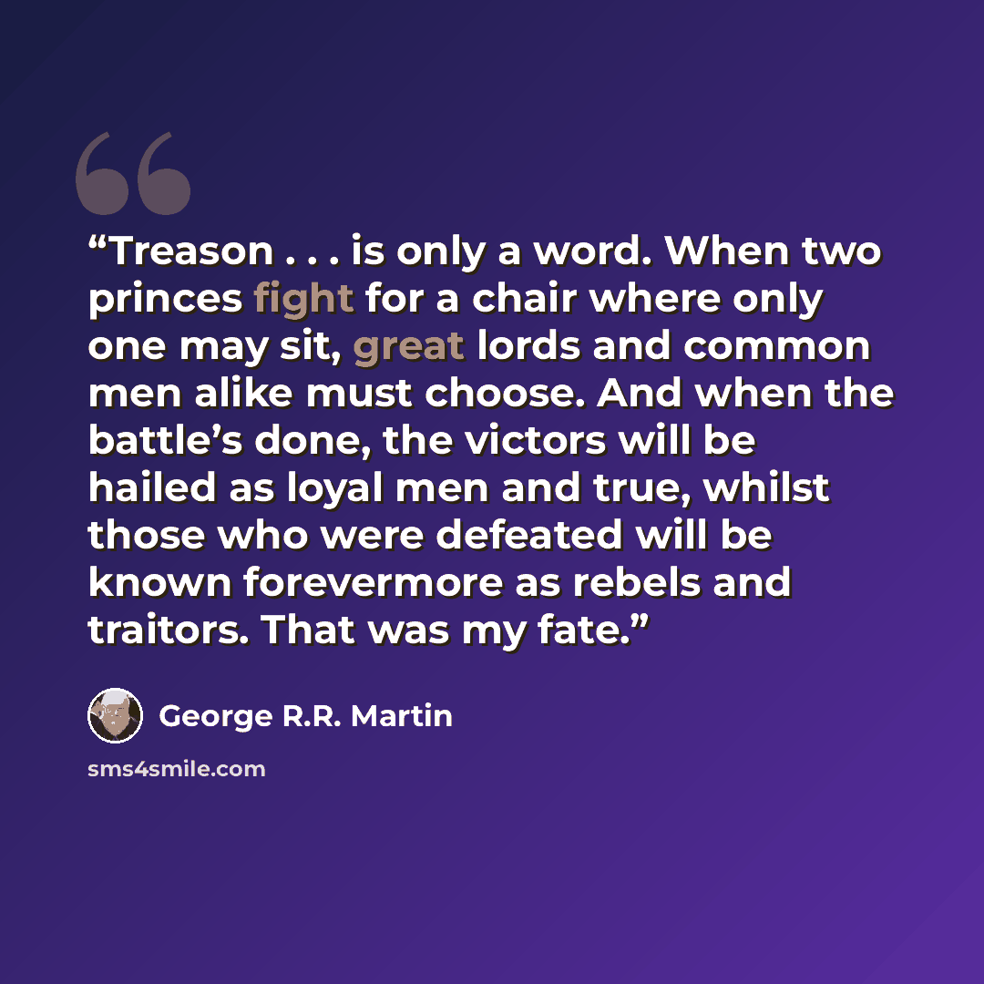 “Treason . . . is only a word. When two princes fight for a chair where only one may sit, great lords and common men alike must choose. And when the battle’s done, the victors will be hailed as loyal men and true, whilst those who were defeated will be known forevermore as rebels and traitors. That…” quote by George R.R. Martin