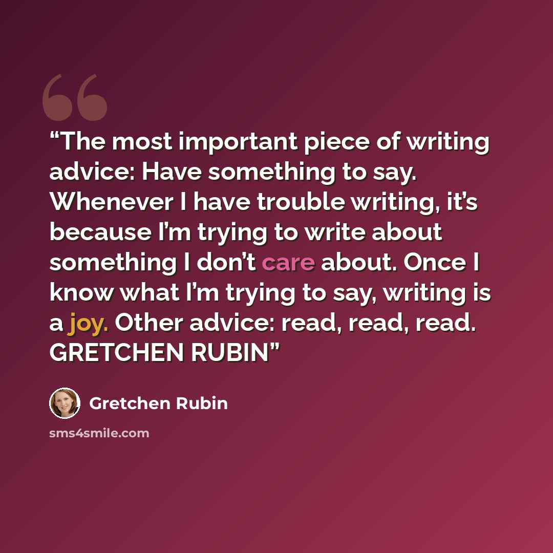 “The most important piece of writing advice: Have something to say. Whenever I have trouble writing, it’s because I’m trying to write about something I don’t care about. Once I know what I’m trying to say, writing is a joy. Other advice: read, read, read. GRETCHEN RUBIN” quote by GRETCHEN RUBIN