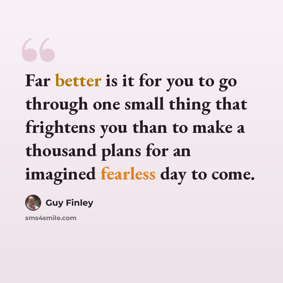 “Far better is it for you to go through one small thing that frightens you than to make a thousand plans for an imagined fearless day to come.” quote by Guy Finley