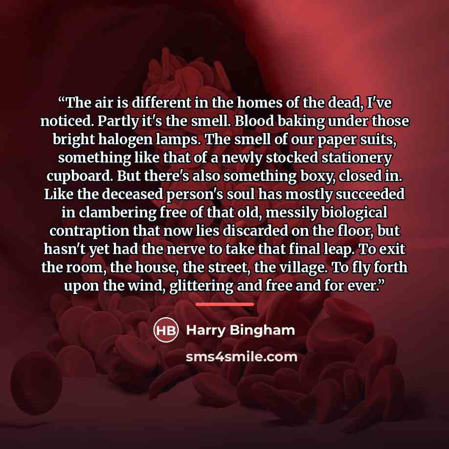 “The air is different in the homes of the dead, I've noticed. Partly it's the smell. Blood baking under those bright halogen lamps. The smell of our paper suits, something like that of a newly stocked stationery cupboard. But there's also something boxy, closed in. Like the deceased person's soul…” quote by Harry Bingham