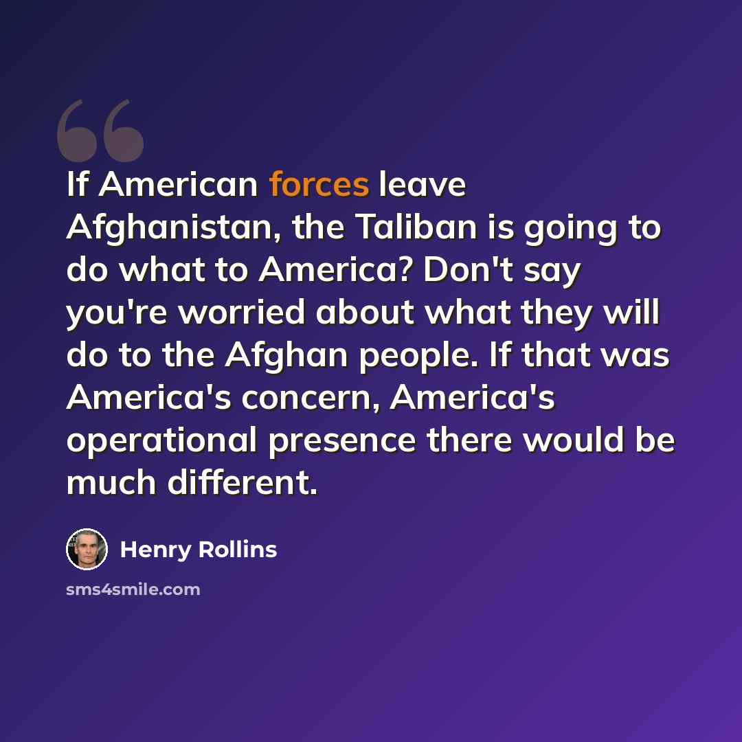 “If American forces leave Afghanistan, the Taliban is going to do what to America? Don't say you're worried about what they will do to the Afghan people. If that was America's concern, America's operational presence there would be much different.” quote by Henry Rollins