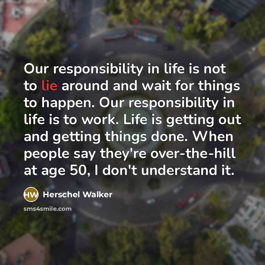 “Our responsibility in life is not to lie around and wait for things to happen. Our responsibility in life is to work. Life is getting out and getting things done. When people say they're over-the-hill at age 50, I don't understand it.” quote by Herschel Walker