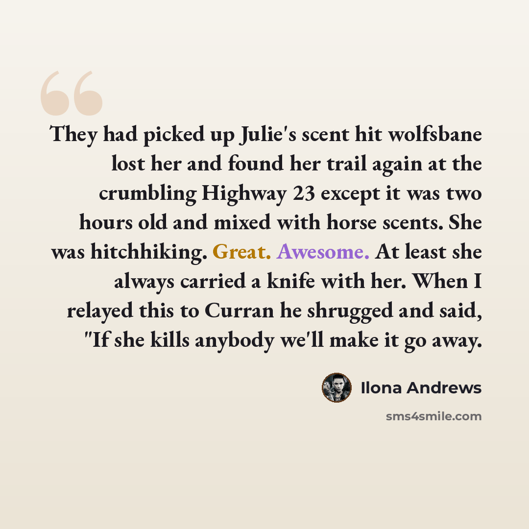“They had picked up Julie's scent hit wolfsbane lost her and found her trail again at the crumbling Highway 23 except it was two hours old and mixed with horse scents. She was hitchhiking. Great. Awesome. At least she always carried a knife with her. When I relayed this to Curran he shrugged and…” quote by Ilona Andrews