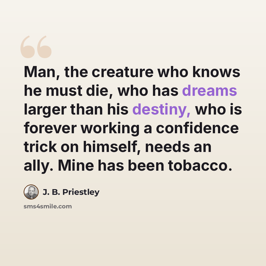 “Man, the creature who knows he must die, who has dreams larger than his destiny, who is forever working a confidence trick on himself, needs an ally. Mine has been tobacco.” quote by J. B. Priestley