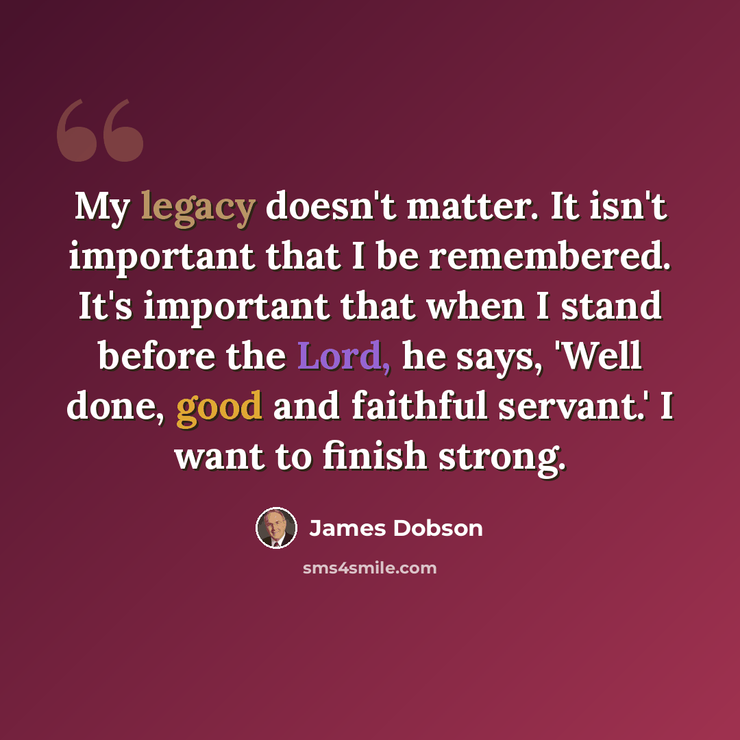 “My legacy doesn't matter. It isn't important that I be remembered. It's important that when I stand before the Lord, he says, 'Well done, good and faithful servant.' I want to finish strong.” quote by James Dobson
