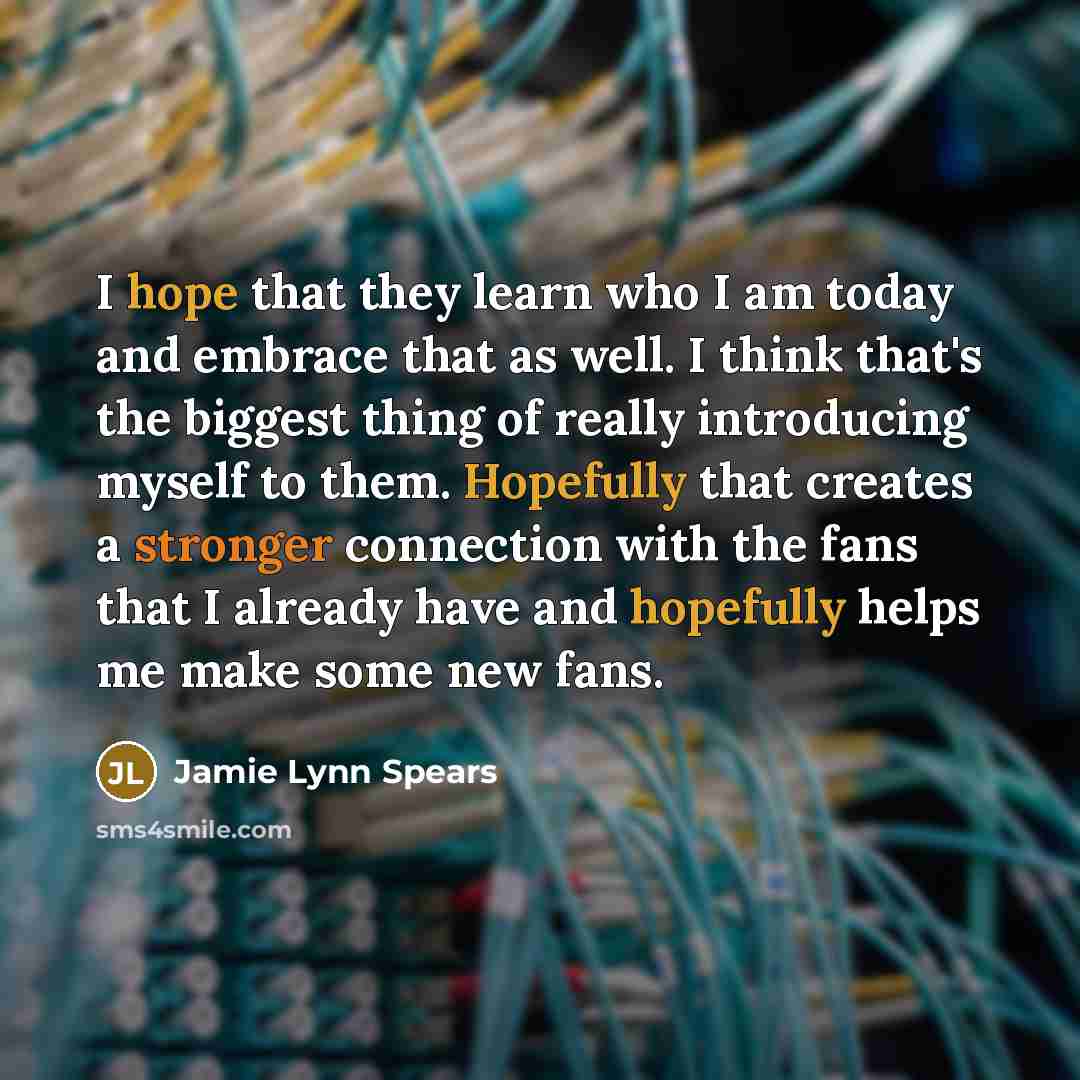 “I hope that they learn who I am today and embrace that as well. I think that's the biggest thing of really introducing myself to them. Hopefully that creates a stronger connection with the fans that I already have and hopefully helps me make some new fans.” quote by Jamie Lynn Spears