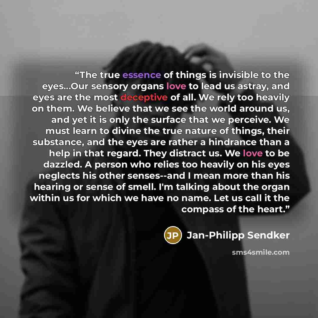 “The true essence of things is invisible to the eyes...Our sensory organs love to lead us astray, and eyes are the most deceptive of all. We rely too heavily on them. We believe that we see the world around us, and yet it is only the surface that we perceive. We must learn to divine the true nature…” quote by Jan-Philipp Sendker