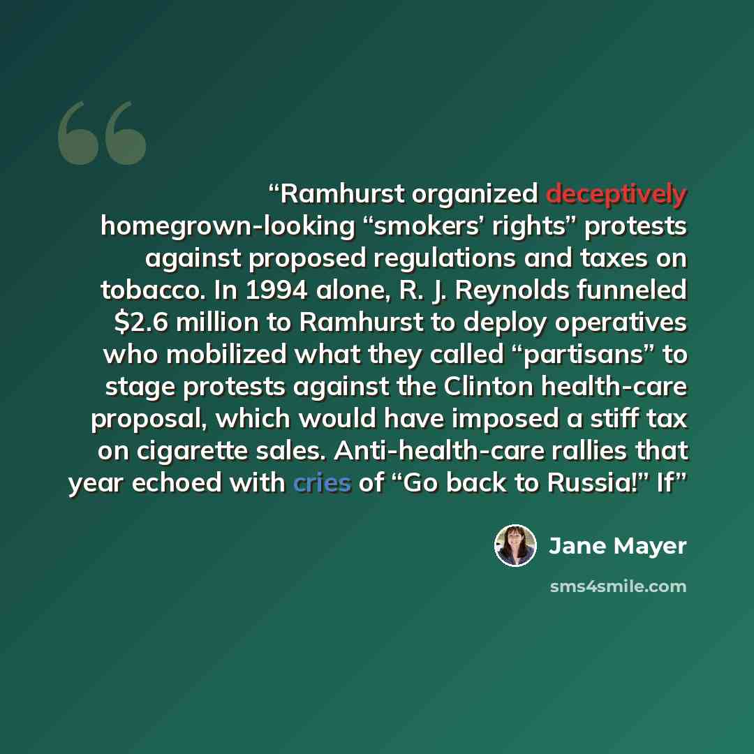 “Ramhurst organized deceptively homegrown-looking “smokers’ rights” protests against proposed regulations and taxes on tobacco. In 1994 alone, R. J. Reynolds funneled $2.6 million to Ramhurst to deploy operatives who mobilized what they called “partisans” to stage protests against the Clinton…” quote by Jane Mayer