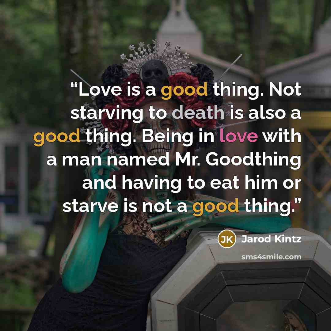 “Love is a good thing. Not starving to death is also a good thing. Being in love with a man named Mr. Goodthing and having to eat him or starve is not a good thing.” quote by Jarod Kintz
