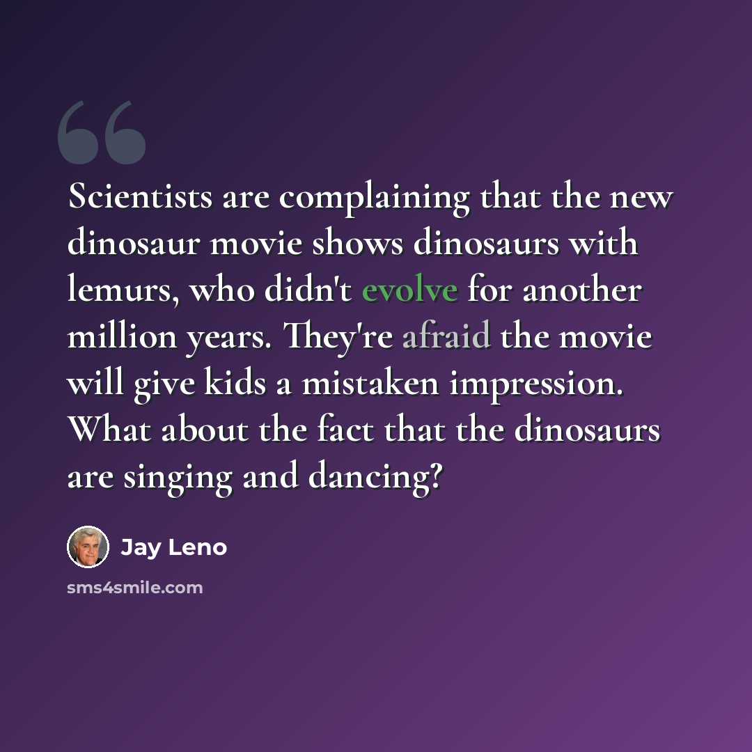 “Scientists are complaining that the new dinosaur movie shows dinosaurs with lemurs, who didn't evolve for another million years. They're afraid the movie will give kids a mistaken impression. What about the fact that the dinosaurs are singing and dancing?” quote by Jay Leno