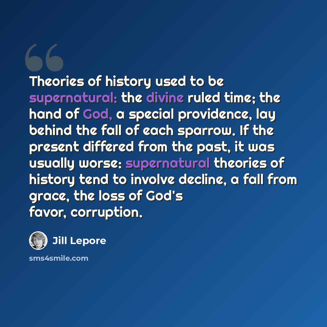 “Theories of history used to be supernatural: the divine ruled time; the hand of God, a special providence, lay behind the fall of each sparrow. If the present differed from the past, it was usually worse: supernatural theories of history tend to involve decline, a fall from grace, the loss of…” quote by Jill Lepore