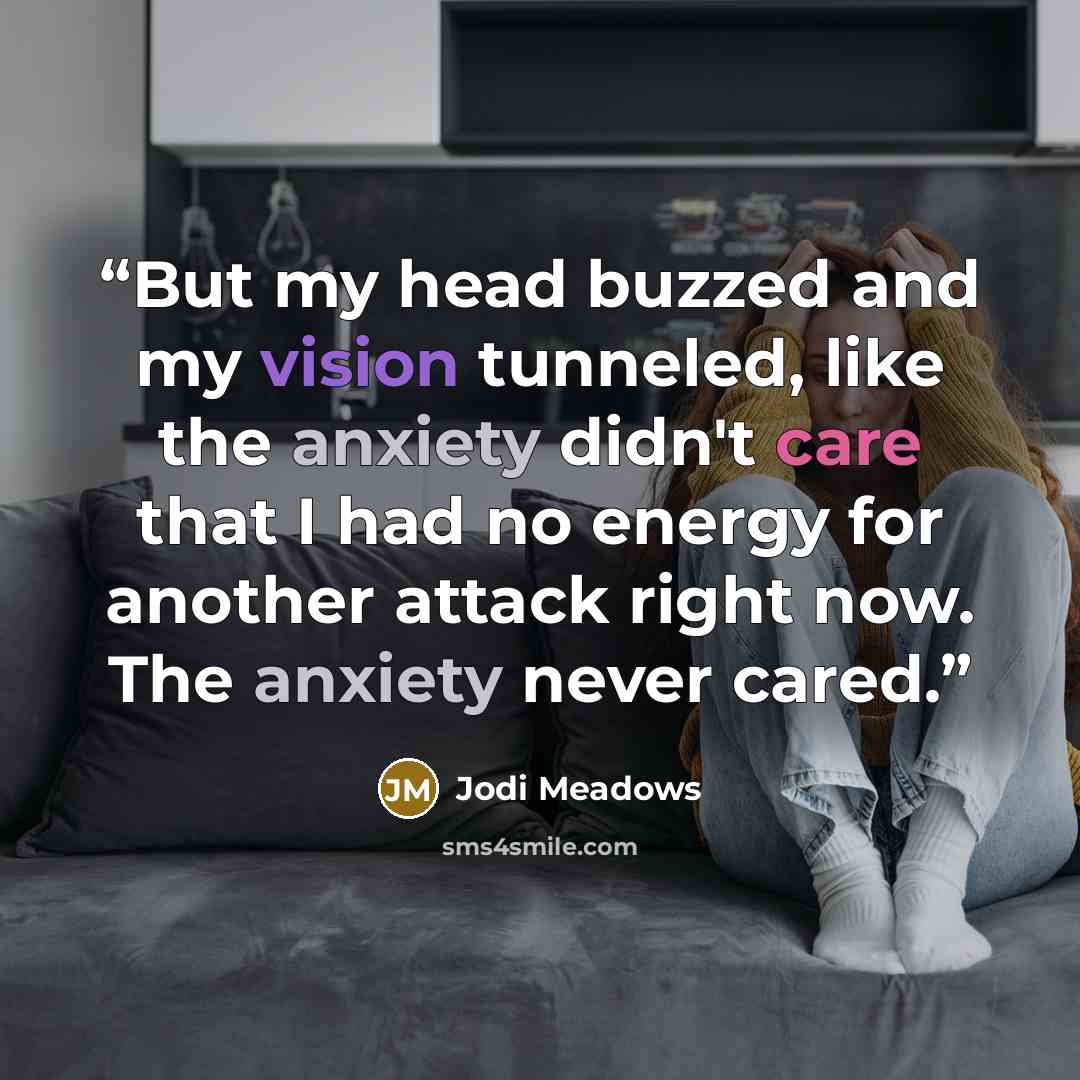 “But my head buzzed and my vision tunneled, like the anxiety didn't care that I had no energy for another attack right now. The anxiety never cared.” quote by Jodi Meadows