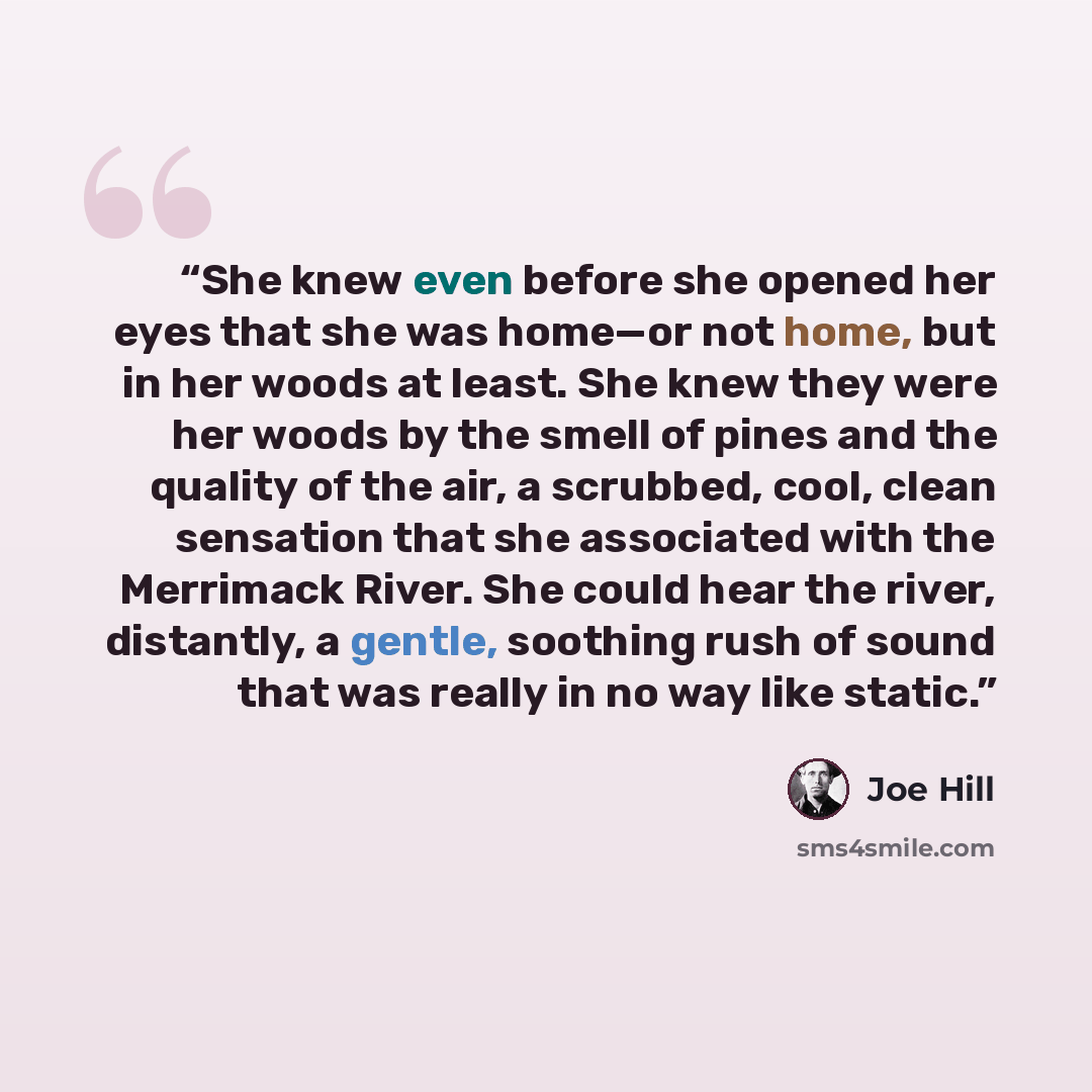 “She knew even before she opened her eyes that she was home—or not home, but in her woods at least. She knew they were her woods by the smell of pines and the quality of the air, a scrubbed, cool, clean sensation that she associated with the Merrimack River. She could hear the river, distantly, a…” quote by Joe Hill