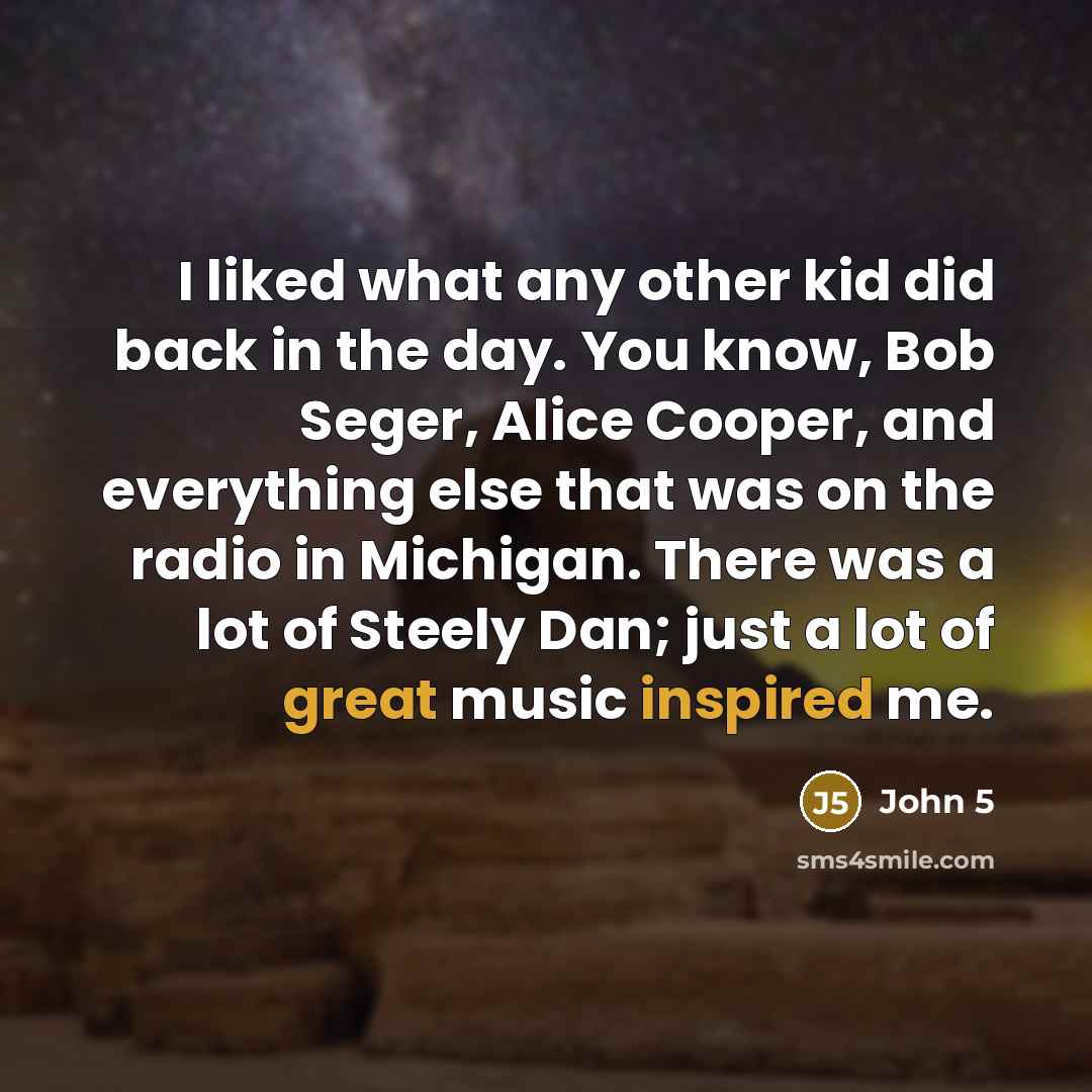 “I liked what any other kid did back in the day. You know, Bob Seger, Alice Cooper, and everything else that was on the radio in Michigan. There was a lot of Steely Dan; just a lot of great music inspired me.” quote by John 5