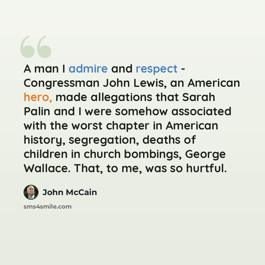 “A man I admire and respect - Congressman John Lewis, an American hero, made allegations that Sarah Palin and I were somehow associated with the worst chapter in American history, segregation, deaths of children in church bombings, George Wallace. That, to me, was so hurtful.” quote by John McCain