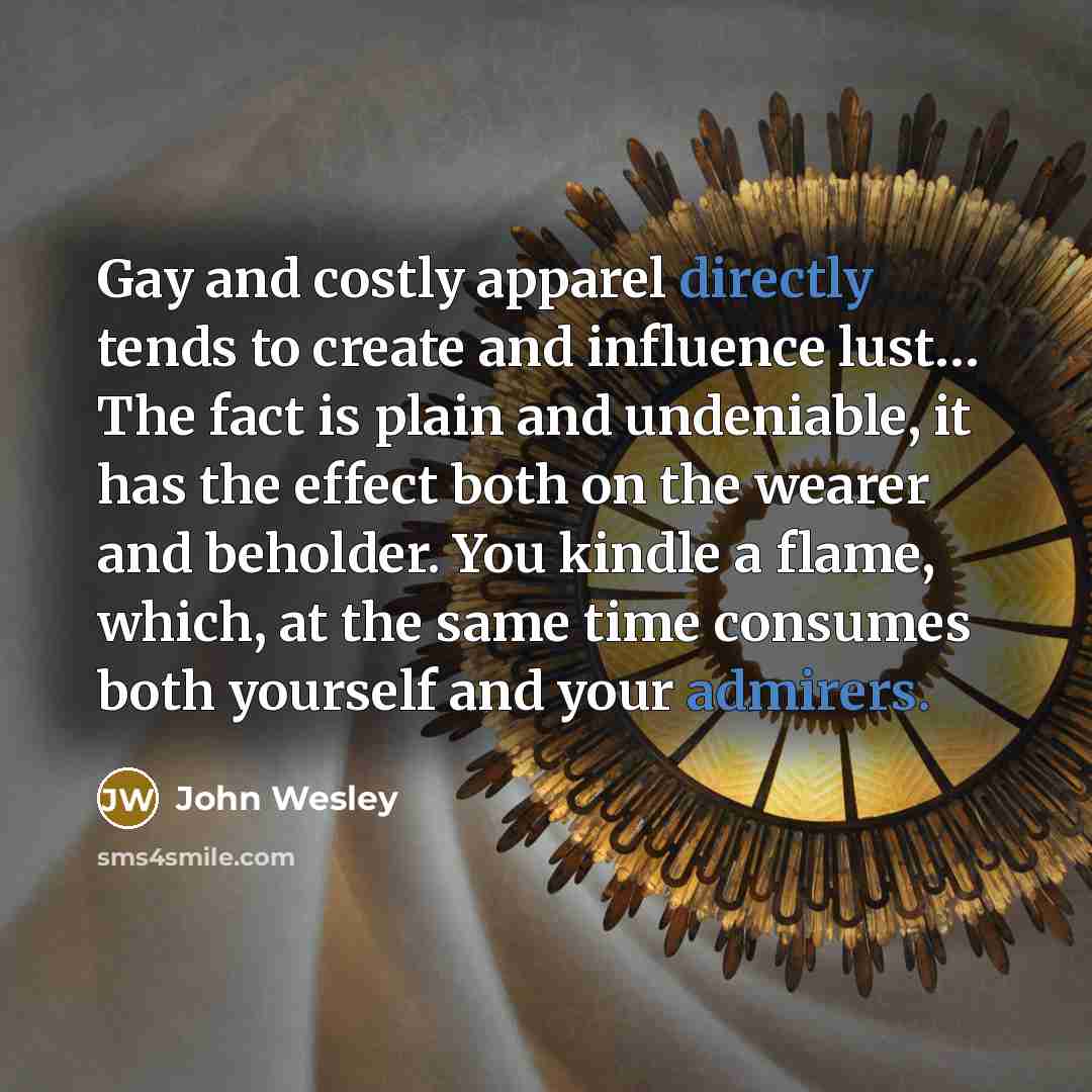 “Gay and costly apparel directly tends to create and influence lust… The fact is plain and undeniable, it has the effect both on the wearer and beholder. You kindle a flame, which, at the same time consumes both yourself and your admirers.” quote by John Wesley