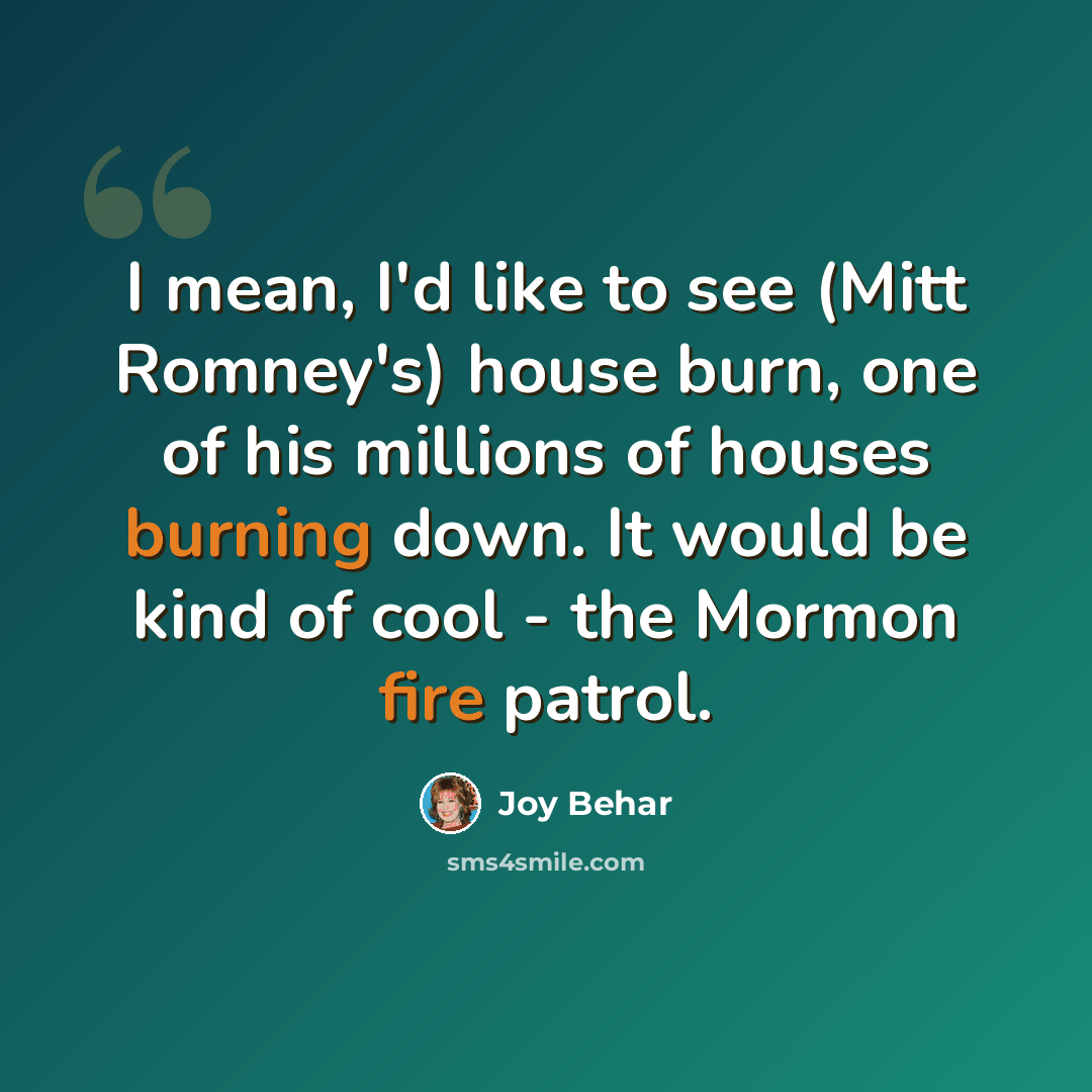 “I mean, I'd like to see (Mitt Romney's) house burn, one of his millions of houses burning down. It would be kind of cool - the Mormon fire patrol.” quote by Joy Behar