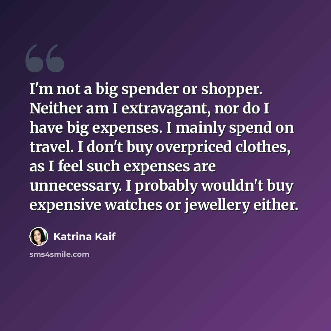 “I'm not a big spender or shopper. Neither am I extravagant, nor do I have big expenses. I mainly spend on travel. I don't buy overpriced clothes, as I feel such expenses are unnecessary. I probably wouldn't buy expensive watches or jewellery either.” quote by Katrina Kaif