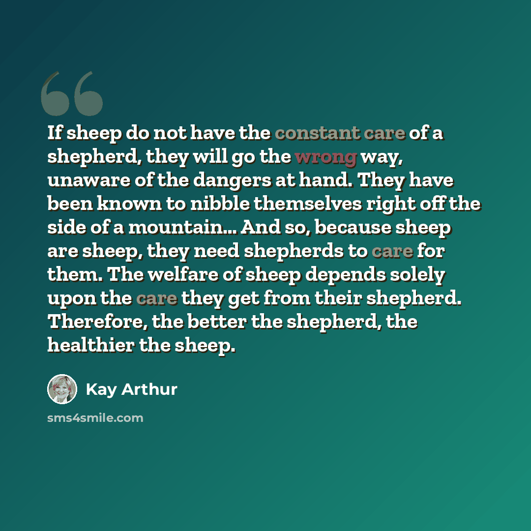 “If sheep do not have the constant care of a shepherd, they will go the wrong way, unaware of the dangers at hand. They have been known to nibble themselves right off the side of a mountain… And so, because sheep are sheep, they need shepherds to care for them. The welfare of sheep depends solely…” quote by Kay Arthur