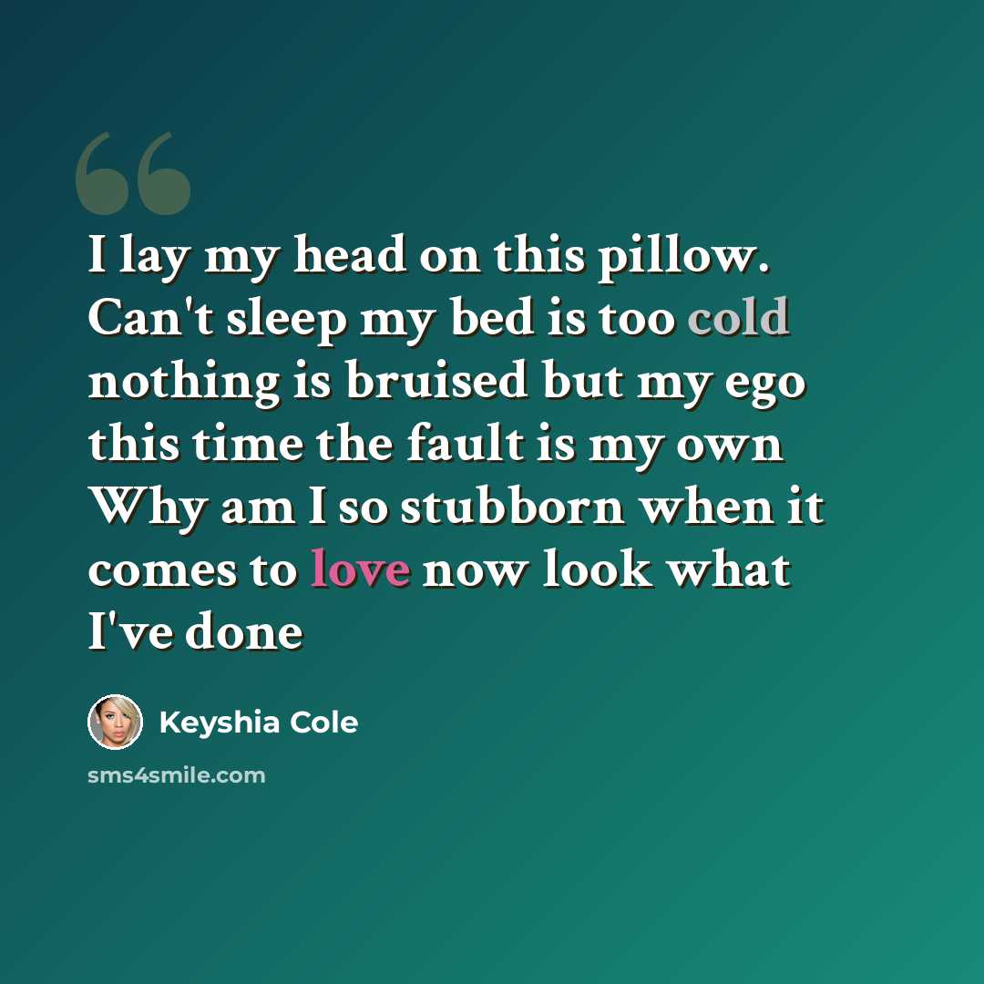“I lay my head on this pillow. Can't sleep my bed is too cold nothing is bruised but my ego this time the fault is my own Why am I so stubborn when it comes to love now look what I've done” quote by Keyshia Cole