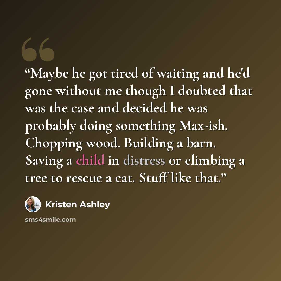 “Maybe he got tired of waiting and he'd gone without me though I doubted that was the case and decided he was probably doing something Max-ish. Chopping wood. Building a barn. Saving a child in distress or climbing a tree to rescue a cat. Stuff like that.” quote by Kristen Ashley