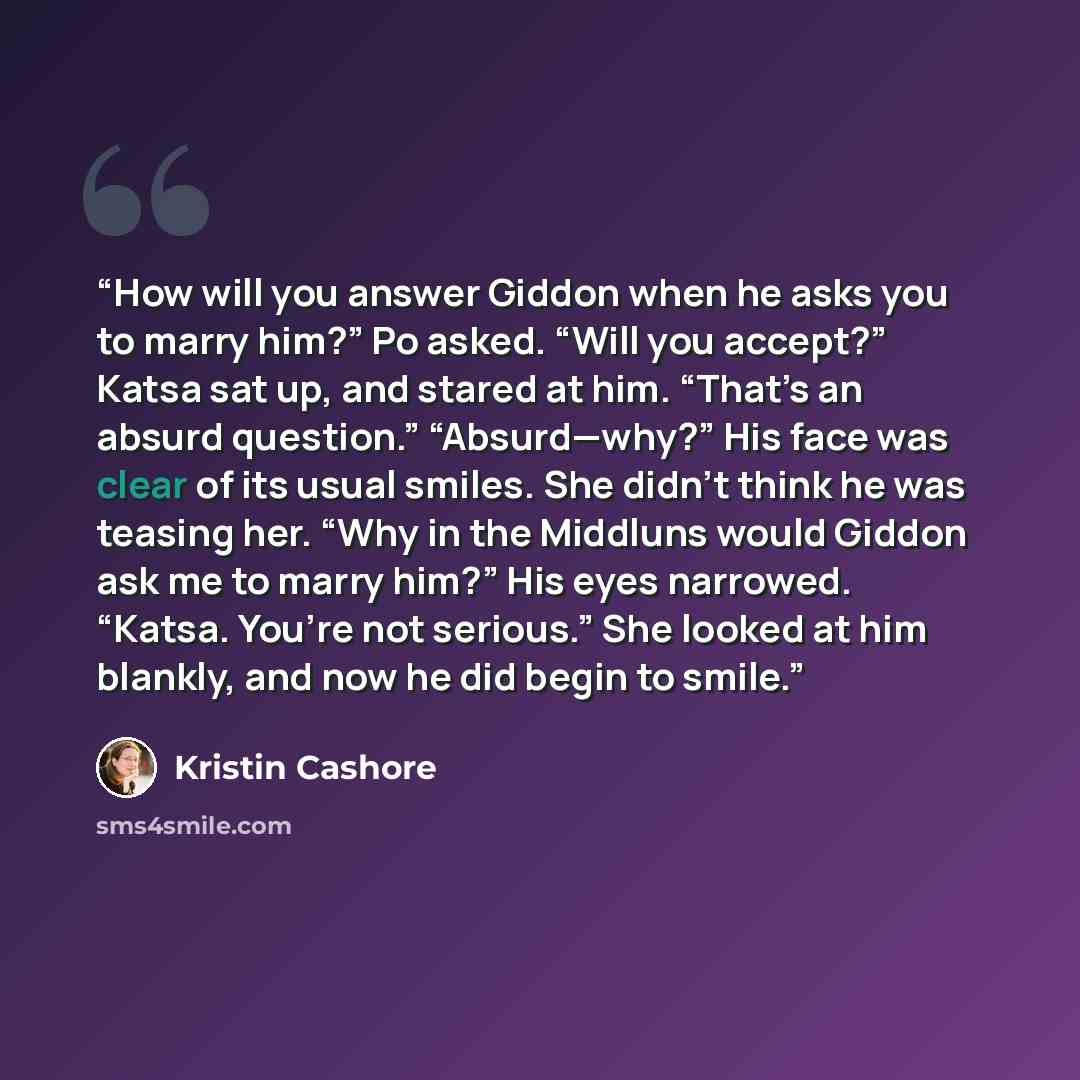 “How will you answer Giddon when he asks you to marry him?” Po asked. “Will you accept?” Katsa sat up, and stared at him. “That’s an absurd question.” “Absurd—why?” His face was clear of its usual smiles. She didn’t think he was teasing her. “Why in the Middluns would Giddon ask me to marry him?”…” quote by Kristin Cashore