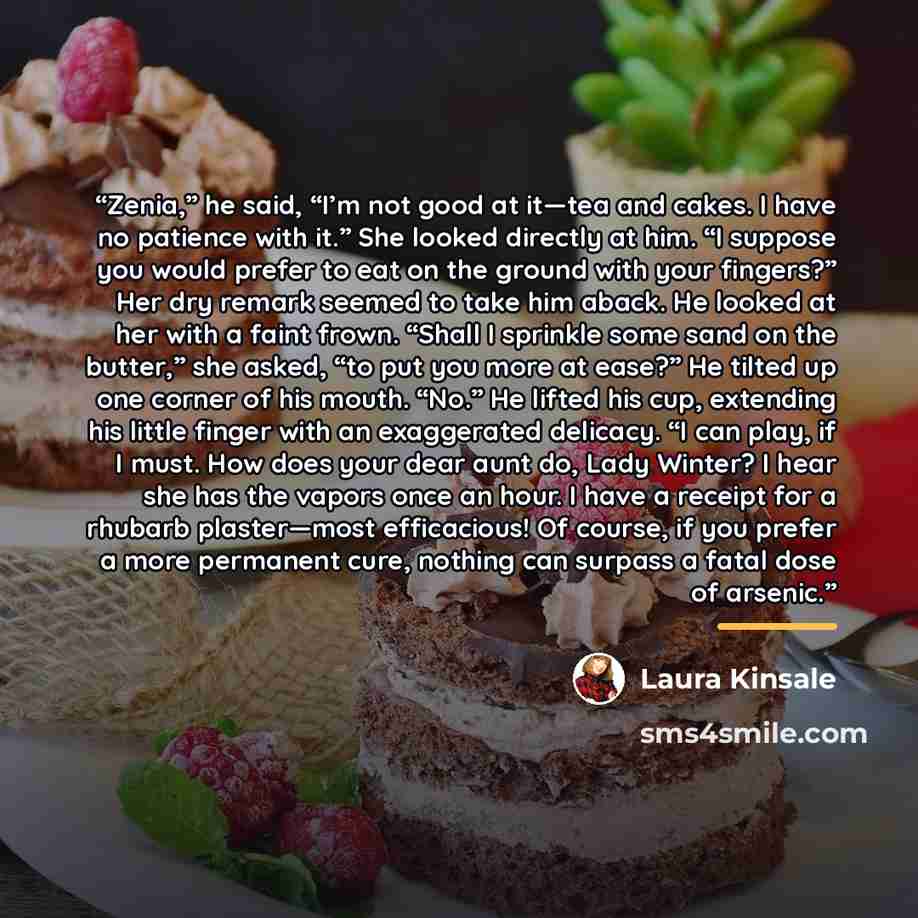 “Zenia,” he said, “I’m not good at it—tea and cakes. I have no patience with it.” She looked directly at him. “I suppose you would prefer to eat on the ground with your fingers?” Her dry remark seemed to take him aback. He looked at her with a faint frown. “Shall I sprinkle some sand on the…” quote by Laura Kinsale