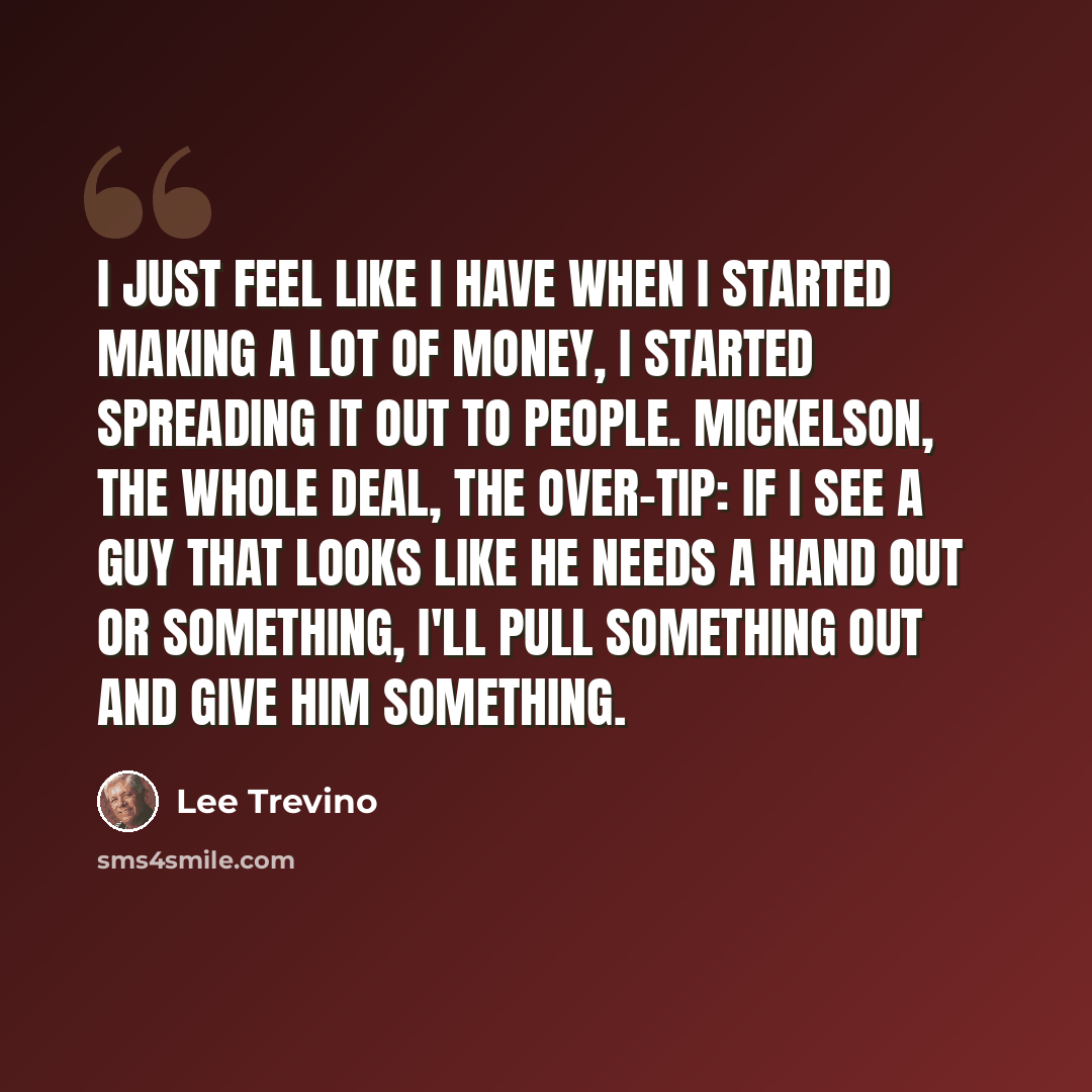 “I just feel like I have when I started making a lot of money, I started spreading it out to people. Mickelson, the whole deal, the over-tip: if I see a guy that looks like he needs a hand out or something, I'll pull something out and give him something.” quote by Lee Trevino