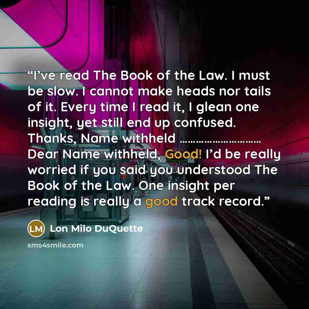 “I’ve read The Book of the Law. I must be slow. I cannot make heads nor tails of it. Every time I read it, I glean one insight, yet still end up confused. Thanks, Name withheld ………………………… Dear Name withheld, Good! I’d be really worried if you said you understood The Book of the Law. One insight per…” quote by Lon Milo DuQuette