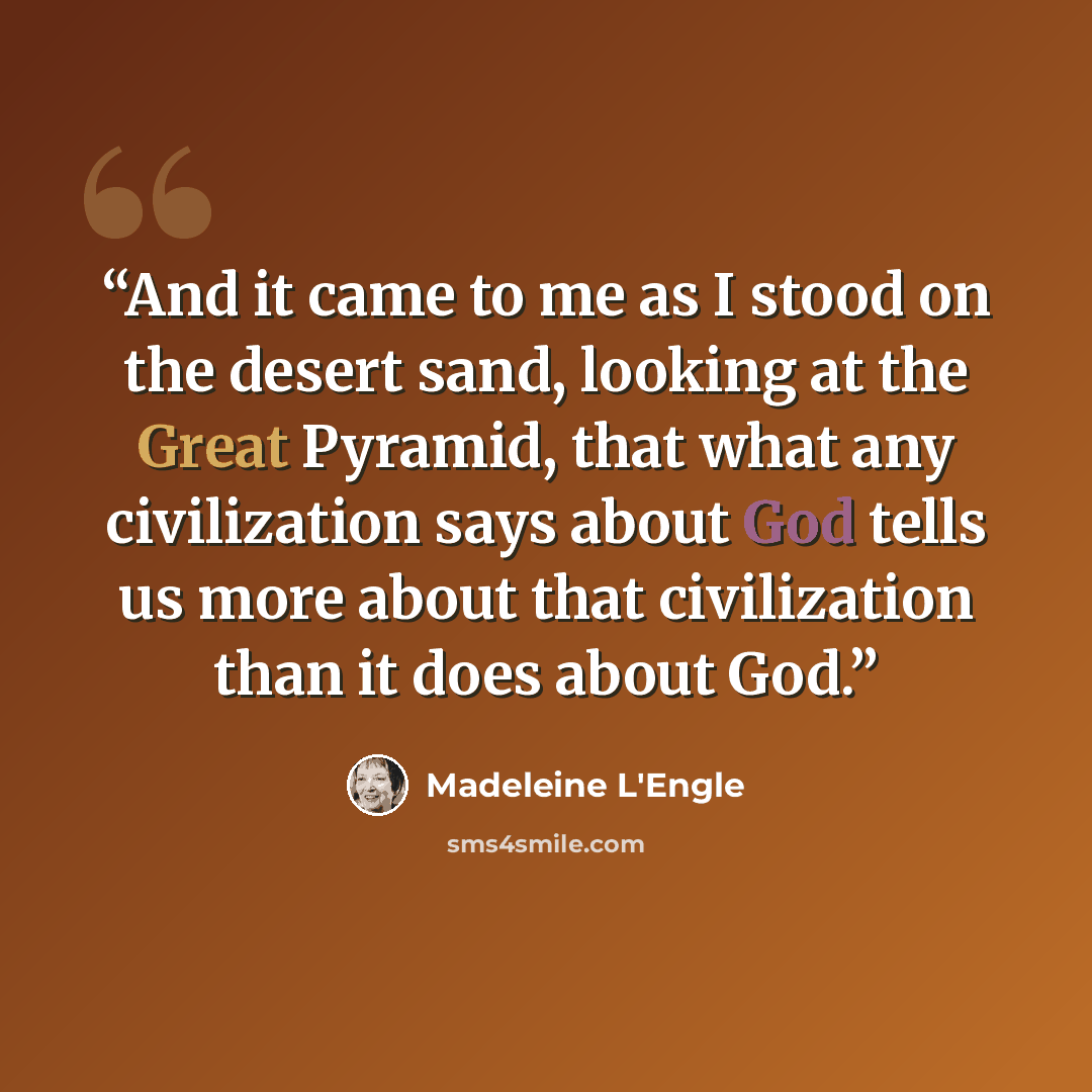 “And it came to me as I stood on the desert sand, looking at the Great Pyramid, that what any civilization says about God tells us more about that civilization than it does about God.” quote by Madeleine L'Engle