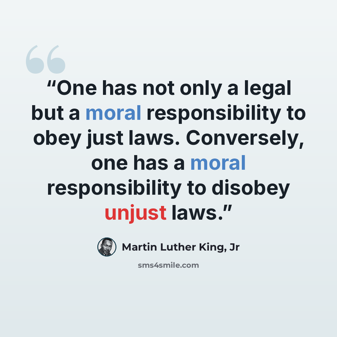 “One has not only a legal but a moral responsibility to obey just laws. Conversely, one has a moral responsibility to disobey unjust laws.” quote by Martin Luther King, Jr