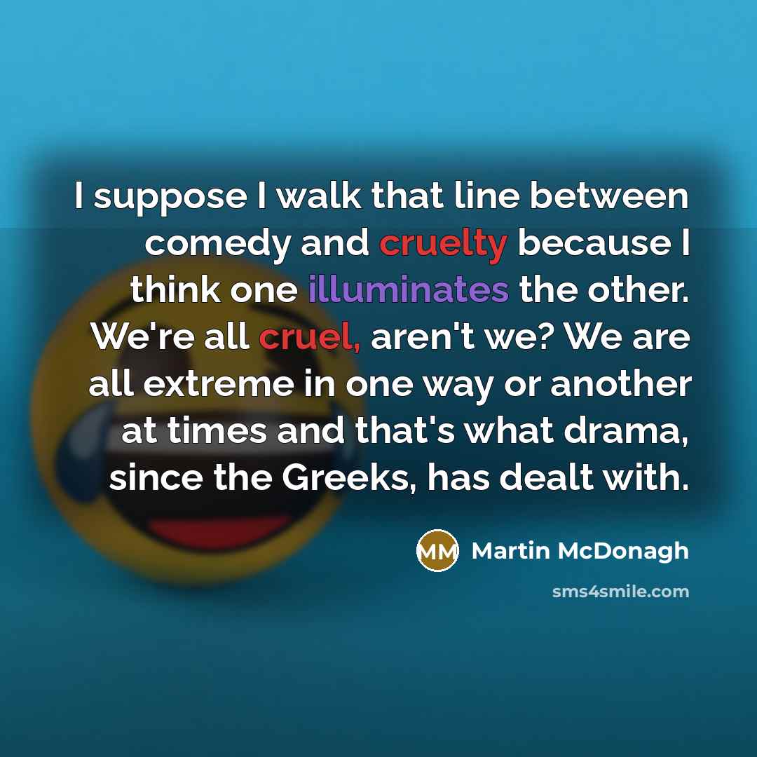 “I suppose I walk that line between comedy and cruelty because I think one illuminates the other. We're all cruel, aren't we? We are all extreme in one way or another at times and that's what drama, since the Greeks, has dealt with.” quote by Martin McDonagh