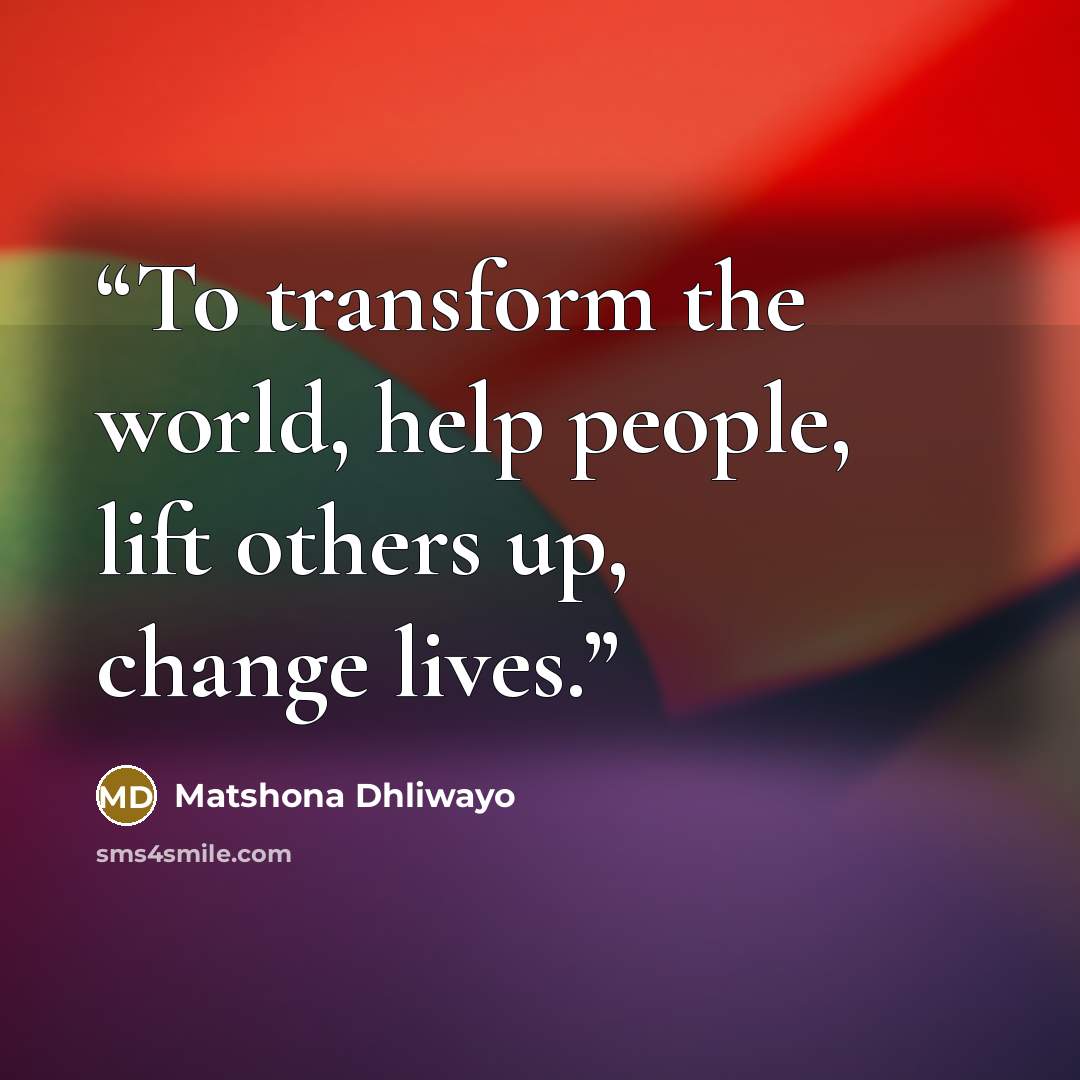 “To transform the world, help people, lift others up, change lives.” quote by Matshona Dhliwayo
