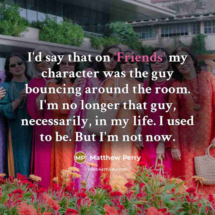 “I'd say that on 'Friends' my character was the guy bouncing around the room. I'm no longer that guy, necessarily, in my life. I used to be. But I'm not now.” quote by Matthew Perry