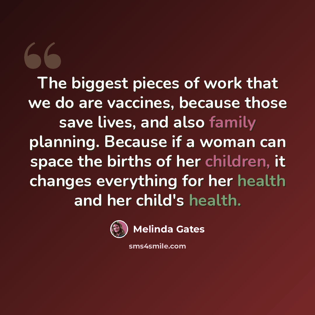 “The biggest pieces of work that we do are vaccines, because those save lives, and also family planning. Because if a woman can space the births of her children, it changes everything for her health and her child's health.” quote by Melinda Gates