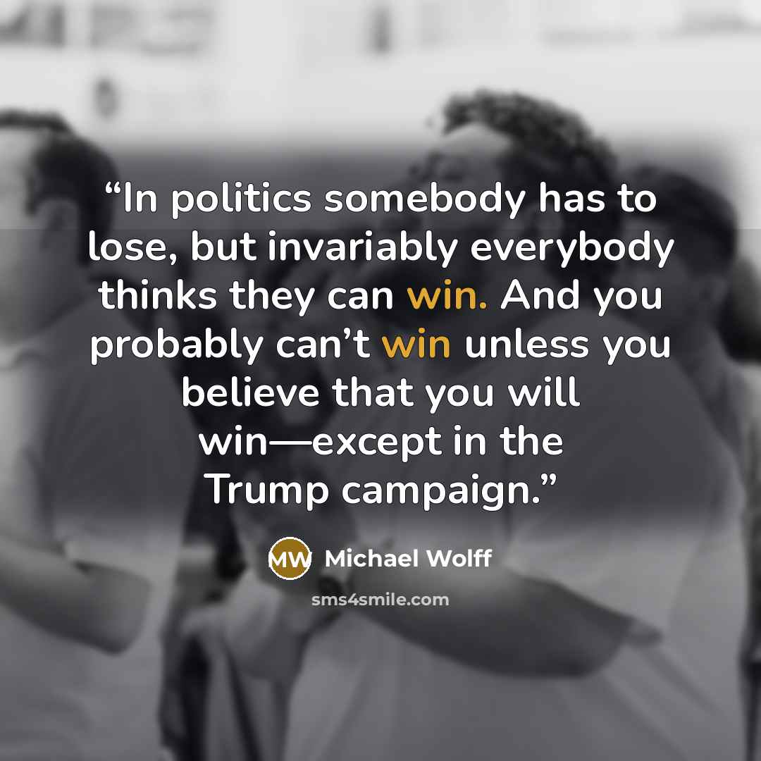 “In politics somebody has to lose, but invariably everybody thinks they can win. And you probably can’t win unless you believe that you will win—except in the Trump campaign.” quote by Michael Wolff