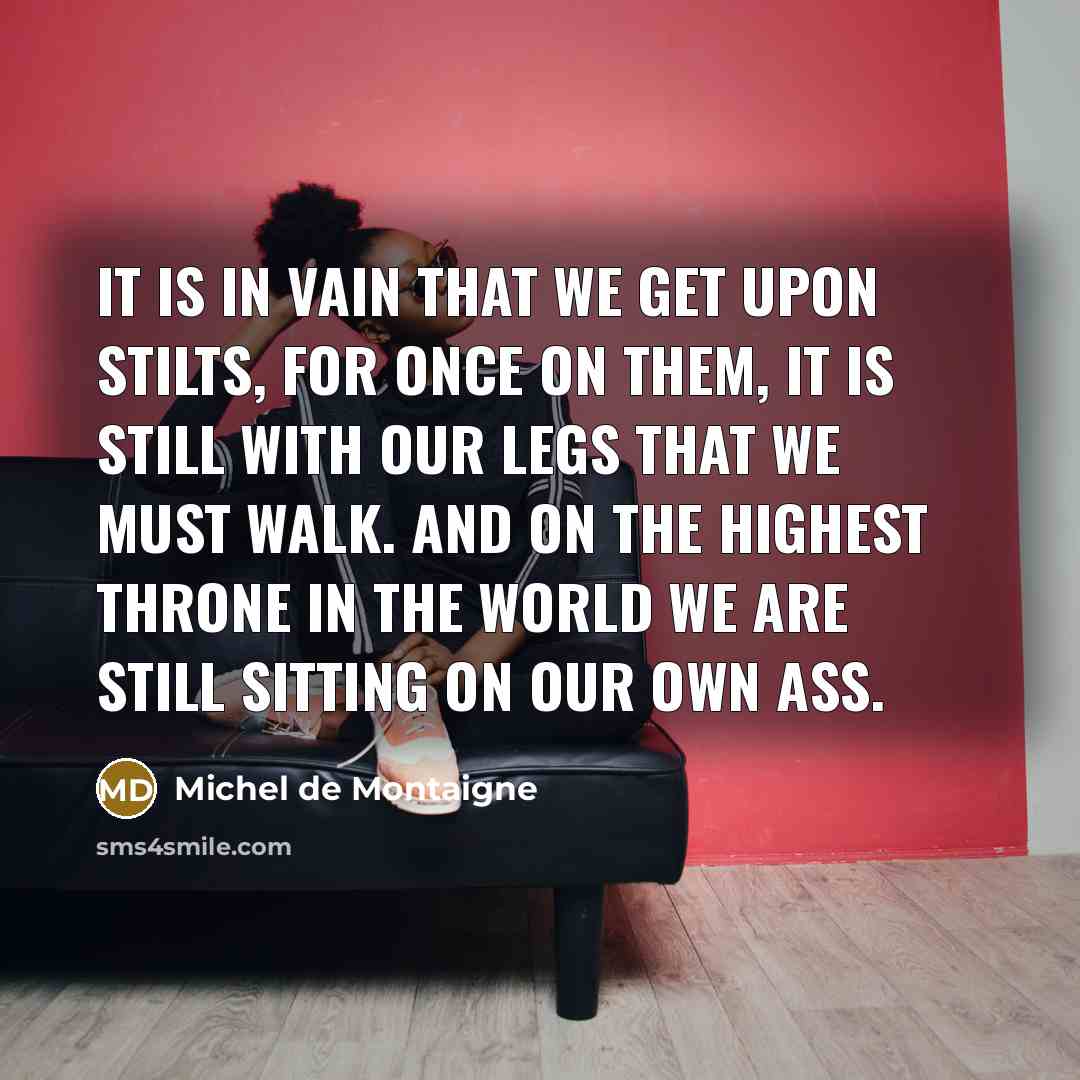 “It is in vain that we get upon stilts, for once on them, it is still with our legs that we must walk. And on the highest throne in the world we are still sitting on our own ass.” quote by Michel de Montaigne