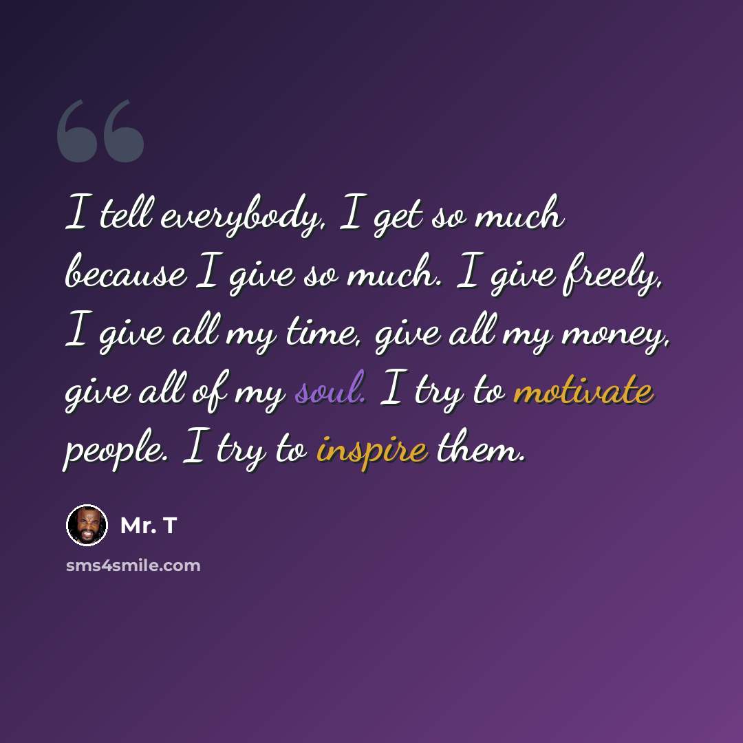 “I tell everybody, I get so much because I give so much. I give freely, I give all my time, give all my money, give all of my soul. I try to motivate people. I try to inspire them.” quote by Mr. T